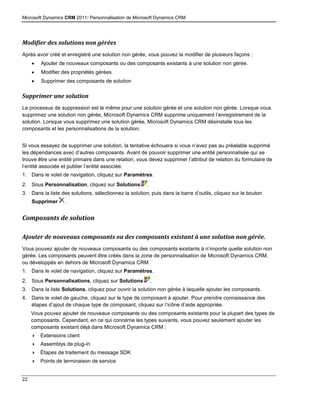Microsoft Dynamics CRM 2011: Personnalisation de Microsoft Dynamics CRM
22
Modifier des solutions non gérées
Après avoir créé et enregistré une solution non gérée, vous pouvez la modifier de plusieurs façons :
 Ajouter de nouveaux composants ou des composants existants à une solution non gérée.
 Modifier des propriétés gérées
 Supprimer des composants de solution
Supprimer une solution
Le processus de suppression est le même pour une solution gérée et une solution non gérée. Lorsque vous
supprimez une solution non gérée, Microsoft Dynamics CRM supprime uniquement l’enregistrement de la
solution. Lorsque vous supprimez une solution gérée, Microsoft Dynamics CRM désinstalle tous les
composants et les personnalisations de la solution.
Si vous essayez de supprimer une solution, la tentative échouera si vous n’avez pas au préalable supprimé
les dépendances avec d’autres composants. Avant de pouvoir supprimer une entité personnalisée qui se
trouve être une entité primaire dans une relation, vous devez supprimer l’attribut de relation du formulaire de
l’entité associée et publier l’entité associée.
1. Dans le volet de navigation, cliquez sur Paramètres.
2. Sous Personnalisation, cliquez sur Solutions .
3. Dans la liste des solutions, sélectionnez la solution, puis dans la barre d’outils, cliquez sur le bouton
Supprimer .
Composants de solution
Ajouter de nouveaux composants ou des composants existant à une solution non gérée.
Vous pouvez ajouter de nouveaux composants ou des composants existants à n’importe quelle solution non
gérée. Les composants peuvent être créés dans la zone de personnalisation de Microsoft Dynamics CRM,
ou développés en dehors de Microsoft Dynamics CRM.
1. Dans le volet de navigation, cliquez sur Paramètres.
2. Sous Personnalisations, cliquez sur Solutions .
3. Dans la liste Solutions, cliquez pour ouvrir la solution non gérée à laquelle ajouter les composants.
4. Dans le volet de gauche, cliquez sur le type de composant à ajouter. Pour prendre connaissance des
étapes d’ajout de chaque type de composant, cliquez sur l’icône d’aide appropriée.
Vous pouvez ajouter de nouveaux composants ou des composants existants pour la plupart des types de
composants. Cependant, en ce qui concerne les types suivants, vous pouvez seulement ajouter les
composants existant déjà dans Microsoft Dynamics CRM :
 Extensions client
 Assemblys de plug-in
 Étapes de traitement du message SDK
 Points de terminaison de service
 