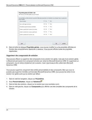 Microsoft Dynamics CRM 2011: Personnalisation de Microsoft Dynamics CRM
24
6. Dans la boîte de dialogue Propriétés gérées, vous pouvez modifier la ou les propriétés affichées en
fonction des comportements répertoriés ci-dessous. Vous pouvez afficher toutes les propriétés
répertoriées.
Supprimer des composants de solution
Vous pouvez effacer ou supprimer des composants d’une solution non gérée, mais pas d’une solution gérée.
L’effacement permanent d’un composant entraîne son retrait de Microsoft Dynamics CRM. En supprimant un
composant, vous le retirez simplement de la solution, mais il peut toujours être utilisé dans Microsoft
Dynamics CRM.
Vous pouvez supprimer uniquement des entités personnalisées et des composants. Bien que vous ne
puissiez pas supprimer d’entités commerciales Microsoft Dynamics CRM, vous pouvez les retirer d’une
solution non gérée autre que la solution par défaut.
1. Dans le volet de navigation, cliquez sur Paramètres.
2. Sous Personnalisation, cliquez sur Solutions .
3. Dans la liste des solutions, cliquez sur la solution que vous souhaitez ouvrir.
4. Dans le volet gauche, cliquez sur Composants pour afficher une liste complète des composants de la
solution.
 