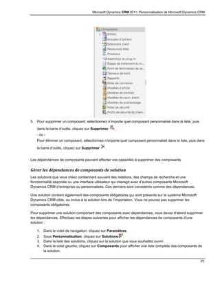 Microsoft Dynamics CRM 2011: Personnalisation de Microsoft Dynamics CRM
25
5. Pour supprimer un composant, sélectionnez n’importe quel composant personnalisé dans la liste, puis
dans la barre d’outils, cliquez sur Supprimer .
- ou -
Pour éliminer un composant, sélectionnez n’importe quel composant personnalisé dans la liste, puis dans
la barre d’outils, cliquez sur Supprimer .
Les dépendances de composants peuvent affecter vos capacités à supprimer des composants.
Gérer les dépendances de composants de solution
Les solutions que vous créez contiennent souvent des relations, des champs de recherche et une
fonctionnalité associée ou une interface utilisateur qui interagit avec d’autres composants Microsoft
Dynamics CRM d’entreprise ou personnalisés. Ces derniers sont considérés comme des dépendances.
Une solution contient également des composants obligatoires qui sont présents sur le système Microsoft
Dynamics CRM cible, ou inclus à la solution lors de l’importation. Vous ne pouvez pas supprimer les
composants obligatoires.
Pour supprimer une solution comportant des composants avec dépendances, vous devez d’abord supprimer
les dépendances. Effectuez les étapes suivantes pour afficher les dépendances de composants d’une
solution :
1. Dans le volet de navigation, cliquez sur Paramètres.
2. Sous Personnalisation, cliquez sur Solutions .
3. Dans la liste des solutions, cliquez sur la solution que vous souhaitez ouvrir.
4. Dans le volet gauche, cliquez sur Composants pour afficher une liste complète des composants de
la solution.
 