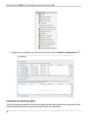 Microsoft Dynamics CRM 2011: Personnalisation de Microsoft Dynamics CRM
26
5. Sélectionnez un composant, puis dans la barre d’outils, cliquez sur Afficher les dépendances .
Composants de solution par défaut
Tous les composants constituant une solution par défaut sont listés dans la fenêtre pour cette solution. Cette
rubrique répertorie les actions que vous pouvez effectuer pour ces composants.
 