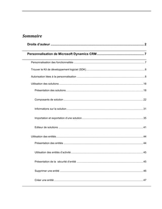 Sommaire
Droits d’auteur ......................................................................................................... 2
Personnalisation de Microsoft Dynamics CRM..................................................... 7
Personnalisation des fonctionnalités .................................................................................................7
Trouver le Kit de développement logiciel (SDK)................................................................................8
Autorisation liées à la personnalisation .............................................................................................8
Utilisation des solutions ...................................................................................................................18
Présentation des solutions..........................................................................................................18
Composants de solution .............................................................................................................22
Informations sur la solution.........................................................................................................31
Importation et exportation d’une solution....................................................................................35
Editeur de solutions ....................................................................................................................41
Utilisation des entités.......................................................................................................................44
Présentation des entités .............................................................................................................44
Utilisation des entités d’activité...................................................................................................45
Présentation de la sécurité d’entité ...........................................................................................45
Supprimer une entité ..................................................................................................................46
Créer une entité ..........................................................................................................................47
 
