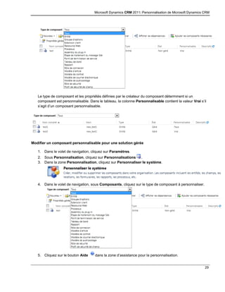 Microsoft Dynamics CRM 2011: Personnalisation de Microsoft Dynamics CRM
29
Le type de composant et les propriétés définies par le créateur du composant déterminent si un
composant est personnalisable. Dans le tableau, la colonne Personnalisable contient la valeur Vrai s’il
s’agit d’un composant personnalisable.
Modifier un composant personnalisable pour une solution gérée
1. Dans le volet de navigation, cliquez sur Paramètres.
2. Sous Personnalisation, cliquez sur Personnalisations .
3. Dans la zone Personnalisation, cliquez sur Personnaliser le système.
4. Dans le volet de navigation, sous Composants, cliquez sur le type de composant à personnaliser.
5. Cliquez sur le bouton Aide dans la zone d’assistance pour la personnalisation.
 