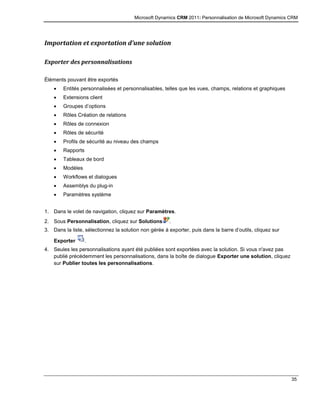 Microsoft Dynamics CRM 2011: Personnalisation de Microsoft Dynamics CRM
35
Importation et exportation d’une solution
Exporter des personnalisations
Éléments pouvant être exportés
 Entités personnalisées et personnalisables, telles que les vues, champs, relations et graphiques
 Extensions client
 Groupes d’options
 Rôles Création de relations
 Rôles de connexion
 Rôles de sécurité
 Profils de sécurité au niveau des champs
 Rapports
 Tableaux de bord
 Modèles
 Workflows et dialogues
 Assemblys du plug-in
 Paramètres système
1. Dans le volet de navigation, cliquez sur Paramètres.
2. Sous Personnalisation, cliquez sur Solutions .
3. Dans la liste, sélectionnez la solution non gérée à exporter, puis dans la barre d’outils, cliquez sur
Exporter .
4. Seules les personnalisations ayant été publiées sont exportées avec la solution. Si vous n'avez pas
publié précédemment les personnalisations, dans la boîte de dialogue Exporter une solution, cliquez
sur Publier toutes les personnalisations.
 
