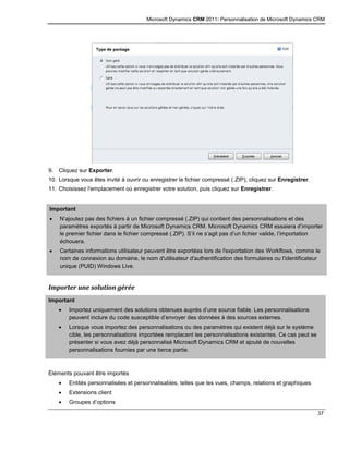 Microsoft Dynamics CRM 2011: Personnalisation de Microsoft Dynamics CRM
37
9. Cliquez sur Exporter.
10. Lorsque vous êtes invité à ouvrir ou enregistrer le fichier compressé (.ZIP), cliquez sur Enregistrer.
11. Choisissez l'emplacement où enregistrer votre solution, puis cliquez sur Enregistrer.
Important
 N’ajoutez pas des fichiers à un fichier compressé (.ZIP) qui contient des personnalisations et des
paramètres exportés à partir de Microsoft Dynamics CRM. Microsoft Dynamics CRM essaiera d’importer
le premier fichier dans le fichier compressé (.ZIP). S’il ne s’agit pas d’un fichier valide, l’importation
échouera.
 Certaines informations utilisateur peuvent être exportées lors de l'exportation des Workflows, comme le
nom de connexion au domaine, le nom d'utilisateur d'authentification des formulaires ou l'identificateur
unique (PUID) Windows Live.
Importer une solution gérée
Important
 Importez uniquement des solutions obtenues auprès d’une source fiable. Les personnalisations
peuvent inclure du code susceptible d’envoyer des données à des sources externes.
 Lorsque vous importez des personnalisations ou des paramètres qui existent déjà sur le système
cible, les personnalisations importées remplacent les personnalisations existantes. Ce cas peut se
présenter si vous avez déjà personnalisé Microsoft Dynamics CRM et ajouté de nouvelles
personnalisations fournies par une tierce partie.
Éléments pouvant être importés
 Entités personnalisées et personnalisables, telles que les vues, champs, relations et graphiques
 Extensions client
 Groupes d’options
 