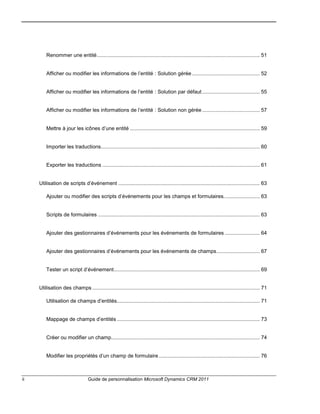 ii Guide de personnalisation Microsoft Dynamics CRM 2011
Renommer une entité................................................................................................................. 51
Afficher ou modifier les informations de l’entité : Solution gérée............................................... 52
Afficher ou modifier les informations de l’entité : Solution par défaut........................................ 55
Afficher ou modifier les informations de l’entité : Solution non gérée........................................ 57
Mettre à jour les icônes d’une entité .......................................................................................... 59
Importer les traductions.............................................................................................................. 60
Exporter les traductions ............................................................................................................. 61
Utilisation de scripts d’événement .................................................................................................. 63
Ajouter ou modifier des scripts d’événements pour les champs et formulaires......................... 63
Scripts de formulaires ................................................................................................................ 63
Ajouter des gestionnaires d’événements pour les événements de formulaires ........................ 64
Ajouter des gestionnaires d’événements pour les événements de champs.............................. 67
Tester un script d’événement..................................................................................................... 69
Utilisation des champs .................................................................................................................... 71
Utilisation de champs d’entités................................................................................................... 71
Mappage de champs d’entités ................................................................................................... 73
Créer ou modifier un champ....................................................................................................... 74
Modifier les propriétés d’un champ de formulaire...................................................................... 76
 
