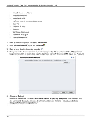 Microsoft Dynamics CRM 2011: Personnalisation de Microsoft Dynamics CRM
38
 Rôles Création de relations
 Rôles de connexion
 Rôles de sécurité
 Profils de sécurité au niveau des champs
 Rapports
 Tableaux de bord
 Modèles
 Workflows et dialogues
 Assemblys du plug-in
 Paramètres système
1. Dans le volet de navigation, cliquez sur Paramètres.
2. Sous Personnalisation, cliquez sur Solutions .
3. Dans la barre d’outils, cliquez sur Importer .
4. Pour parcourir les dossiers et localiser un fichier compressé (.ZIP) ou un fichier CAB (.CAB) contenant
les personnalisations et paramètres exportés à partir de Microsoft Dynamics CRM, cliquez sur Parcourir.
5. Cliquez sur Suivant.
Une fois le fichier traité, cliquez sur Afficher les détails du package de solution pour afficher la liste
des composants de solution importés. Si le traitement d’un des éléments a échoué, une boîte de
dialogue affiche des messages d’erreur.
 