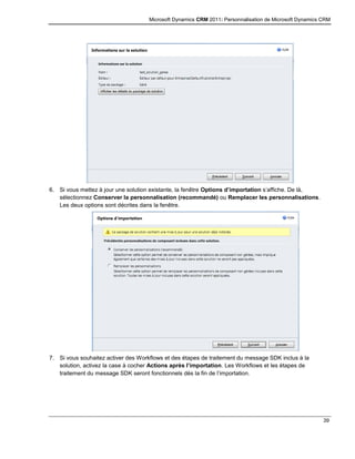 Microsoft Dynamics CRM 2011: Personnalisation de Microsoft Dynamics CRM
39
6. Si vous mettez à jour une solution existante, la fenêtre Options d’importation s’affiche. De là,
sélectionnez Conserver la personnalisation (recommandé) ou Remplacer les personnalisations.
Les deux options sont décrites dans la fenêtre.
7. Si vous souhaitez activer des Workflows et des étapes de traitement du message SDK inclus à la
solution, activez la case à cocher Actions après l’importation. Les Workflows et les étapes de
traitement du message SDK seront fonctionnels dès la fin de l’importation.
 
