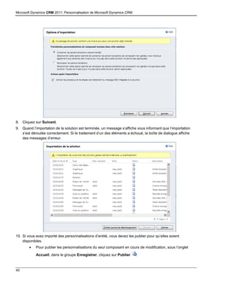 Microsoft Dynamics CRM 2011: Personnalisation de Microsoft Dynamics CRM
40
8. Cliquez sur Suivant.
9. Quand l’importation de la solution est terminée, un message s’affiche vous informant que l’importation
s’est déroulée correctement. Si le traitement d’un des éléments a échoué, la boîte de dialogue affiche
des messages d’erreur.
10. Si vous avez importé des personnalisations d’entité, vous devez les publier pour qu’elles soient
disponibles.
 Pour publier les personnalisations du seul composant en cours de modification, sous l’onglet
Accueil, dans le groupe Enregistrer, cliquez sur Publier .
 