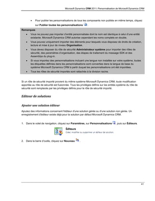 Microsoft Dynamics CRM 2011: Personnalisation de Microsoft Dynamics CRM
41
 Pour publier les personnalisations de tous les composants non publiés en même temps, cliquez
sur Publier toutes les personnalisations .
Remarques
 Vous ne pouvez pas importer d’entité personnalisée dont le nom est identique à celui d’une entité
existante. Microsoft Dynamics CRM autorise cependant les noms complets en double.
 Vous pouvez uniquement importer des éléments pour lesquels vous disposez de droits de création,
lecture et mise à jour de niveau Organisation.
 Vous devez disposer du rôle de sécurité Administrateur système pour importer des rôles de
sécurité, des paramètres d’organisation, des étapes de traitement du message SDK et des
Assemblys du plug-in.
 Si vous importez des personnalisations incluant une langue non installée sur votre système, toutes
les étiquettes définies dans les personnalisations sont converties dans la langue de base du
système Microsoft Dynamics CRM à partir duquel les personnalisations ont été importées.
 Tous les rôles de sécurité importés sont rattachés à la division racine.
Si un rôle de sécurité importé provient du même système Microsoft Dynamics CRM, toute modification
apportée au rôle de sécurité est fusionnée. Tous les privilèges définis sur les entités système du rôle de
sécurité sont remplacés par les privilèges définis pour le rôle de sécurité importé.
Editeur de solutions
Ajouter une solution éditeur
Ajoutez des informations concernant l'éditeur d'une solution gérée ou d'une solution non gérée. Un
enregistrement d'éditeur existe déjà pour la solution par défaut Microsoft Dynamics CRM.
1. Dans le volet de navigation, cliquez sur Paramètres, sur Personnalisations , puis sur Éditeurs.
2. Dans la barre d’outils, cliquez sur Nouveau .
 