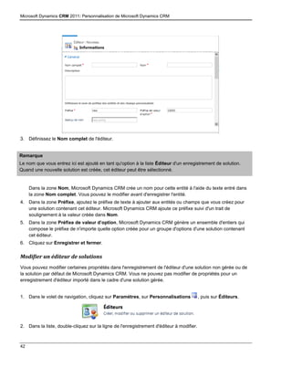 Microsoft Dynamics CRM 2011: Personnalisation de Microsoft Dynamics CRM
42
3. Définissez le Nom complet de l'éditeur.
Remarque
Le nom que vous entrez ici est ajouté en tant qu'option à la liste Éditeur d'un enregistrement de solution.
Quand une nouvelle solution est créée, cet éditeur peut être sélectionné.
Dans la zone Nom, Microsoft Dynamics CRM crée un nom pour cette entité à l'aide du texte entré dans
la zone Nom complet. Vous pouvez le modifier avant d'enregistrer l'entité.
4. Dans la zone Préfixe, ajoutez le préfixe de texte à ajouter aux entités ou champs que vous créez pour
une solution contenant cet éditeur. Microsoft Dynamics CRM ajoute ce préfixe suivi d'un trait de
soulignement à la valeur créée dans Nom.
5. Dans la zone Préfixe de valeur d’option, Microsoft Dynamics CRM génère un ensemble d'entiers qui
compose le préfixe de n'importe quelle option créée pour un groupe d'options d'une solution contenant
cet éditeur.
6. Cliquez sur Enregistrer et fermer.
Modifier un éditeur de solutions
Vous pouvez modifier certaines propriétés dans l'enregistrement de l'éditeur d'une solution non gérée ou de
la solution par défaut de Microsoft Dynamics CRM. Vous ne pouvez pas modifier de propriétés pour un
enregistrement d'éditeur importé dans le cadre d'une solution gérée.
1. Dans le volet de navigation, cliquez sur Paramètres, sur Personnalisations , puis sur Éditeurs.
2. Dans la liste, double-cliquez sur la ligne de l'enregistrement d'éditeur à modifier.
 