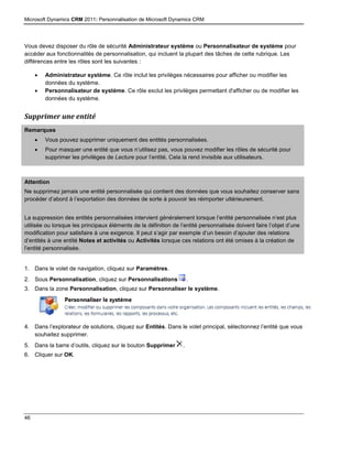 Microsoft Dynamics CRM 2011: Personnalisation de Microsoft Dynamics CRM
46
Vous devez disposer du rôle de sécurité Administrateur système ou Personnalisateur de système pour
accéder aux fonctionnalités de personnalisation, qui incluent la plupart des tâches de cette rubrique. Les
différences entre les rôles sont les suivantes :
 Administrateur système. Ce rôle inclut les privilèges nécessaires pour afficher ou modifier les
données du système.
 Personnalisateur de système. Ce rôle exclut les privilèges permettant d'afficher ou de modifier les
données du système.
Supprimer une entité
Remarques
 Vous pouvez supprimer uniquement des entités personnalisées.
 Pour masquer une entité que vous n’utilisez pas, vous pouvez modifier les rôles de sécurité pour
supprimer les privilèges de Lecture pour l’entité. Cela la rend invisible aux utilisateurs.
Attention
Ne supprimez jamais une entité personnalisée qui contient des données que vous souhaitez conserver sans
procéder d’abord à l’exportation des données de sorte à pouvoir les réimporter ultérieurement.
La suppression des entités personnalisées intervient généralement lorsque l’entité personnalisée n’est plus
utilisée ou lorsque les principaux éléments de la définition de l’entité personnalisée doivent faire l’objet d’une
modification pour satisfaire à une exigence. Il peut s’agir par exemple d’un besoin d’ajouter des relations
d’entités à une entité Notes et activités ou Activités lorsque ces relations ont été omises à la création de
l’entité personnalisée.
1. Dans le volet de navigation, cliquez sur Paramètres.
2. Sous Personnalisation, cliquez sur Personnalisations .
3. Dans la zone Personnalisation, cliquez sur Personnaliser le système.
4. Dans l’explorateur de solutions, cliquez sur Entités. Dans le volet principal, sélectionnez l’entité que vous
souhaitez supprimer.
5. Dans la barre d’outils, cliquez sur le bouton Supprimer .
6. Cliquer sur OK.
 