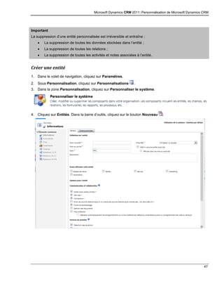 Microsoft Dynamics CRM 2011: Personnalisation de Microsoft Dynamics CRM
47
Important
La suppression d’une entité personnalisée est irréversible et entraîne :
 La suppression de toutes les données stockées dans l’entité ;
 La suppression de toutes les relations ;
 La suppression de toutes les activités et notes associées à l’entité.
Créer une entité
1. Dans le volet de navigation, cliquez sur Paramètres.
2. Sous Personnalisation, cliquez sur Personnalisations .
3. Dans la zone Personnalisation, cliquez sur Personnaliser le système.
4. Cliquez sur Entités. Dans la barre d’outils, cliquez sur le bouton Nouveau .
 
