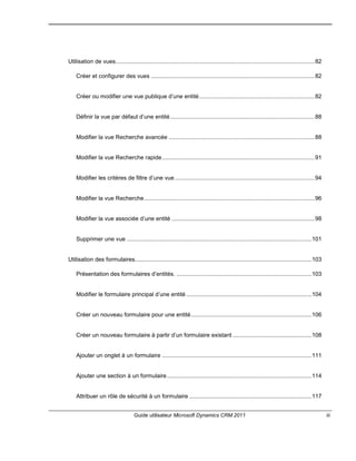 Guide utilisateur Microsoft Dynamics CRM 2011 iii
Utilisation de vues............................................................................................................................82
Créer et configurer des vues ......................................................................................................82
Créer ou modifier une vue publique d’une entité........................................................................82
Définir la vue par défaut d’une entité..........................................................................................88
Modifier la vue Recherche avancée ...........................................................................................88
Modifier la vue Recherche rapide...............................................................................................91
Modifier les critères de filtre d’une vue .......................................................................................94
Modifier la vue Recherche..........................................................................................................96
Modifier la vue associée d’une entité .........................................................................................98
Supprimer une vue ...................................................................................................................101
Utilisation des formulaires..............................................................................................................103
Présentation des formulaires d’entités. ....................................................................................103
Modifier le formulaire principal d’une entité ..............................................................................104
Créer un nouveau formulaire pour une entité...........................................................................106
Créer un nouveau formulaire à partir d’un formulaire existant .................................................108
Ajouter un onglet à un formulaire .............................................................................................111
Ajouter une section à un formulaire..........................................................................................114
Attribuer un rôle de sécurité à un formulaire ............................................................................117
 