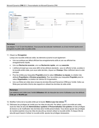 Microsoft Dynamics CRM 2011: Personnalisation de Microsoft Dynamics CRM
50
Remarque
Les étapes 11 et 12 sont facultatives. Vous pouvez les exécuter maintenant, ou à tout moment après avoir
enregistré et publié cette nouvelle entité.
11. Cliquer sur Enregistrer.
Lorsqu’une nouvelle entité est créée, les éléments suivants le sont également :
 Une vue publique par défaut affichant les enregistrements actifs et une vue affichant les
enregistrements inactifs.
 Une vue Recherche avancée, une vue Recherche rapide, une vue associée.
 L’attribut principal que vous avez défini et les attributs standards : pour en afficher la liste, accédez à
la nouvelle entité créée, puis sous cette dernière, cliquez sur Champs. Elles s’affichent dans le volet
principal.
 Pour les entités pour lesquelles Propriété prend la valeur Utilisateur ou équipe, la création des
attributs Propriétaire et Division propriétaire. Pour les entités pour lesquelles Propriété prend la
valeur Organisation, la création de l’attribut ID d’organisation.
 Une vue filtrée est créée dans la base de données Microsoft Dynamics CRM pour l’entité. Cette vue
filtrée peut permettre d’écrire des rapports en utilisant les données de cette entité.
Remarque
Les relations sont créés avec l’entité Utilisateur afin de résoudre les noms d’utilisateur pour les attributs
Créé par et Modifié par.
12. Modifiez l’icône de la nouvelle entité par le bouton Mettre à jour les icônes .
13. Définissez les privilèges de l’entité pour les rôles de sécurité. Par défaut, quand une entité est créée,
seuls les rôles de sécurité Administrateur système et Personnalisateur de système ont des privilèges
de lecture ou de modification des données dans l’entité personnalisée. Vous devez ajouter des privilèges
de manière explicite à tous les rôles de sécurité qui doivent utiliser la nouvelle entité. À chaque rôle de
sécurité ayant besoin d’utiliser la nouvelle entité, ajoutez les privilèges nécessaires :
 