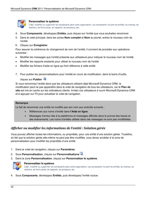 Microsoft Dynamics CRM 2011: Personnalisation de Microsoft Dynamics CRM
52
4. Sous Composants, développez Entités, puis cliquez sur l’entité que vous souhaitez renommer.
5. Dans le volet principal, dans les zones Nom complet et Nom au pluriel, entrez le nouveau nom de
l’entité.
6. Cliquez sur Enregistrer.
Pour assurer la cohérence du changement de nom de l’entité, il convient de procéder aux opérations
suivantes :
 Modifier les messages que l’entité présente aux utilisateurs pour indiquer le nouveau nom de l’entité
 Modifier les rapports existants pour utiliser le nouveau nom de l’entité
 Modifier les fichiers d’aide en ligne qui font référence à cette entité
7. Pour publier les personnalisations pour l’entité en cours de modification, dans la barre d’outils,
cliquez sur Publier .
Si vous renommez l’entité alors que les utilisateurs utilisent déjà Microsoft Dynamics CRM, la
modification peut ne pas apparaître dans le volet de navigation de tous les utilisateurs, car le Plan de
site est mis en cache sur les ordinateurs clients. Invitez vos utilisateurs à ouvrir Microsoft Dynamics CRM
et à appuyer sur F5 pour actualiser le volet de navigation.
Remarque
Le fait de renommer une entité ne modifie pas son nom aux endroits suivants :
 Références aux noms d’entité dans l’Aide en ligne.
 Messages d’erreur liés à la plateforme et messages affichés dans le journal des traces et
des événements. Les noms d’entités utilisés dans ces messages ne sont pas modifiables.
Afficher ou modifier les informations de l’entité : Solution gérée
Vous pouvez afficher toutes les informations, ou propriétés, pour une entité d’une solution gérée. Toutefois,
du fait que la solution gérée elle-même ne peut pas être modifiée, vous devez accéder à la zone de
personnalisation pour modifier les propriétés d’une entité.
1. Dans le volet de navigation, cliquez sur Paramètres.
2. Sous Personnalisation, cliquez sur Personnalisations .
3. Dans la zone Personnalisation, cliquez sur Personnaliser le système.
4. Sous Composants, développez Entités, puis développez l’entité voulue.
 