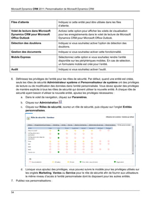 Microsoft Dynamics CRM 2011: Personnalisation de Microsoft Dynamics CRM
54
Files d’attente Indiquez si cette entité peut être utilisée dans les files
d’attente.
Volet de lecture dans Microsoft
Dynamics CRM pour Microsoft
Office Outlook
Activez cette option pour afficher les volets de visualisation
pour les enregistrements dans le volet de lecture de Microsoft
Dynamics CRM pour Microsoft Office Outlook.
Détection des doublons Indiquez si vous souhaitez active l’option de détection des
doublons.
Gestion des documents Indiquez si vous souhaitez activer cette fonctionnalité.
Mobile Express Sélectionnez cette option si vous souhaitez rendre l’entité
disponible sur les périphériques mobiles. En cas de sélection,
un formulaire mobile est créé pour l’entité.
Audit Indiquez si vous souhaitez activer l’audit.
6. Définissez les privilèges de l’entité pour les rôles de sécurité. Par défaut, quand une entité est créée,
seuls les rôles de sécurité Administrateur système et Personnalisateur de système ont des privilèges
de lecture ou de modification des données dans l’entité personnalisée. Vous devez ajouter des privilèges
de manière explicite à tous les rôles de sécurité qui doivent utiliser la nouvelle entité. À chaque rôle de
sécurité ayant besoin d’utiliser la nouvelle entité, ajoutez les privilèges nécessaires :
a. Dans le volet de navigation, cliquez sur Paramètres.
b. Cliquez sur Administration .
c. Cliquez sur Rôles de sécurité, ouvrez un rôle de sécurité, puis cliquez sur l’onglet Entités
personnalisées.
d. Lorsque vous ajoutez des privilèges, vous pouvez suivre le modèle pour les privilèges utilisés sur
les onglets Marketing, Ventes ou Service pour le rôle de sécurité afin de fournir aux utilisateurs
le même niveau d’accès à l’entité personnalisée dont ils disposent pour les autres entités.
7. Publiez vos personnalisations :
 