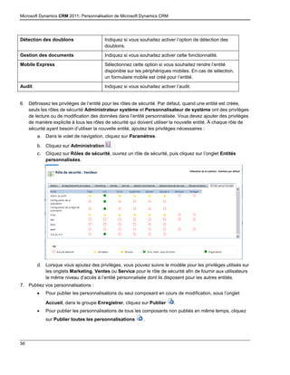 Microsoft Dynamics CRM 2011: Personnalisation de Microsoft Dynamics CRM
56
Détection des doublons Indiquez si vous souhaitez activer l’option de détection des
doublons.
Gestion des documents Indiquez si vous souhaitez activer cette fonctionnalité.
Mobile Express Sélectionnez cette option si vous souhaitez rendre l’entité
disponible sur les périphériques mobiles. En cas de sélection,
un formulaire mobile est créé pour l’entité.
Audit Indiquez si vous souhaitez activer l’audit.
6. Définissez les privilèges de l’entité pour les rôles de sécurité. Par défaut, quand une entité est créée,
seuls les rôles de sécurité Administrateur système et Personnalisateur de système ont des privilèges
de lecture ou de modification des données dans l’entité personnalisée. Vous devez ajouter des privilèges
de manière explicite à tous les rôles de sécurité qui doivent utiliser la nouvelle entité. À chaque rôle de
sécurité ayant besoin d’utiliser la nouvelle entité, ajoutez les privilèges nécessaires :
a. Dans le volet de navigation, cliquez sur Paramètres.
b. Cliquez sur Administration .
c. Cliquez sur Rôles de sécurité, ouvrez un rôle de sécurité, puis cliquez sur l’onglet Entités
personnalisées.
d. Lorsque vous ajoutez des privilèges, vous pouvez suivre le modèle pour les privilèges utilisés sur
les onglets Marketing, Ventes ou Service pour le rôle de sécurité afin de fournir aux utilisateurs
le même niveau d’accès à l’entité personnalisée dont ils disposent pour les autres entités.
7. Publiez vos personnalisations :
 Pour publier les personnalisations du seul composant en cours de modification, sous l’onglet
Accueil, dans le groupe Enregistrer, cliquez sur Publier .
 Pour publier les personnalisations de tous les composants non publiés en même temps, cliquez
sur Publier toutes les personnalisations .
 