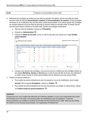 Microsoft Dynamics CRM 2011: Personnalisation de Microsoft Dynamics CRM
58
Audit Indiquez si vous souhaitez active l’audit.
6. Définissez les privilèges de l’entité pour les rôles de sécurité. Par défaut, quand une entité est créée,
seuls les rôles de sécurité Administrateur système et Personnalisateur de système ont des privilèges
de lecture ou de modification des données dans l’entité personnalisée. Vous devez ajouter des privilèges
de manière explicite à tous les rôles de sécurité qui doivent utiliser la nouvelle entité. À chaque rôle de
sécurité ayant besoin d’utiliser la nouvelle entité, ajoutez les privilèges nécessaires :
a. Dans le volet de navigation, cliquez sur Paramètres.
b. Cliquez sur Administration .
c. Cliquez sur Rôles de sécurité, ouvrez un rôle de sécurité, puis cliquez sur l’onglet Entités
personnalisées.
d. Lorsque vous ajoutez des privilèges, vous pouvez suivre le modèle pour les privilèges utilisés sur
les onglets Marketing, Ventes ou Service pour le rôle de sécurité afin de fournir aux utilisateurs
le même niveau d’accès à l’entité personnalisée dont ils disposent pour les autres entités.
7. Publiez vos personnalisations :
 Pour publier les personnalisations du seul composant en cours de modification, sous l’onglet
Accueil, dans le groupe Enregistrer, cliquez sur Publier .
 Pour publier les personnalisations de tous les composants non publiés en même temps, cliquez
sur Publier toutes les personnalisations .
Important
15. Chaque fois que vous modifiez des éléments de l’interface utilisateur ou que vous implémentez des scripts
de formulaire pour une entité, vous devez publier les modifications pour les appliquer. Toutes les
personnalisations qui modifient le schéma de données de Microsoft Dynamics CRM, telles que les entités,
les relations ou les champs personnalisés, sont appliquées immédiatement.
 