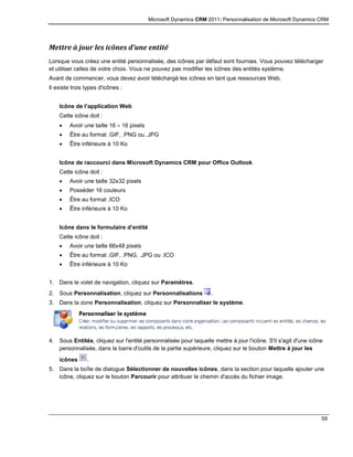 Microsoft Dynamics CRM 2011: Personnalisation de Microsoft Dynamics CRM
59
Mettre à jour les icônes d’une entité
Lorsque vous créez une entité personnalisée, des icônes par défaut sont fournies. Vous pouvez télécharger
et utiliser celles de votre choix. Vous ne pouvez pas modifier les icônes des entités système.
Avant de commencer, vous devez avoir téléchargé les icônes en tant que ressources Web.
Il existe trois types d'icônes :
Icône de l’application Web
Cette icône doit :
 Avoir une taille 16 16 pixels
 Être au format .GIF, .PNG ou .JPG
 Être inférieure à 10 Ko
Icône de raccourci dans Microsoft Dynamics CRM pour Office Outlook
Cette icône doit :
 Avoir une taille 32x32 pixels
 Posséder 16 couleurs
 Être au format .ICO
 Être inférieure à 10 Ko
Icône dans le formulaire d’entité
Cette icône doit :
 Avoir une taille 66x48 pixels
 Être au format .GIF, .PNG, .JPG ou .ICO
 Être inférieure à 10 Ko
1. Dans le volet de navigation, cliquez sur Paramètres.
2. Sous Personnalisation, cliquez sur Personnalisations .
3. Dans la zone Personnalisation, cliquez sur Personnaliser le système.
4. Sous Entités, cliquez sur l'entité personnalisée pour laquelle mettre à jour l'icône. S'il s'agit d'une icône
personnalisée, dans la barre d'outils de la partie supérieure, cliquez sur le bouton Mettre à jour les
icônes .
5. Dans la boîte de dialogue Sélectionner de nouvelles icônes, dans la section pour laquelle ajouter une
icône, cliquez sur le bouton Parcourir pour attribuer le chemin d'accès du fichier image.
 