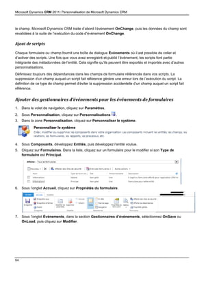 Microsoft Dynamics CRM 2011: Personnalisation de Microsoft Dynamics CRM
64
le champ. Microsoft Dynamics CRM traite d’abord l’événement OnChange, puis les données du champ sont
revalidées à la suite de l’exécution du code d’événement OnChange.
Ajout de scripts
Chaque formulaire ou champ fournit une boîte de dialogue Événements où il est possible de coller et
d’activer des scripts. Une fois que vous avez enregistré et publié l’événement, les scripts font partie
intégrante des métadonnées de l’entité. Cela signifie qu’ils peuvent être exportés et importés avec d’autres
personnalisations.
Définissez toujours des dépendances dans les champs de formulaire référencés dans vos scripts. La
suppression d’un champ auquel un script fait référence génère une erreur lors de l’exécution du script. La
définition de ce type de champ permet d’éviter la suppression accidentelle d’un champ auquel un script fait
référence.
Ajouter des gestionnaires d’événements pour les événements de formulaires
1. Dans le volet de navigation, cliquez sur Paramètres.
2. Sous Personnalisation, cliquez sur Personnalisations .
3. Dans la zone Personnalisation, cliquez sur Personnaliser le système.
4. Sous Composants, développez Entités, puis développez l’entité voulue.
5. Cliquez sur Formulaires. Dans la liste, cliquez sur un formulaire pour le modifier si son Type de
formulaire est Principal.
6. Sous l’onglet Accueil, cliquez sur Propriétés du formulaire.
7. Sous l’onglet Événements, dans la section Gestionnaires d’événements, sélectionnez OnSave ou
OnLoad, puis cliquez sur Modifier.
 