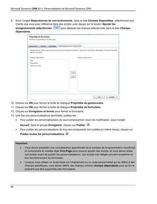 Microsoft Dynamics CRM 2011: Personnalisation de Microsoft Dynamics CRM
66
9. Sous l’onglet Dépendances de non-événements, dans la liste Champs disponibles, sélectionnez tout
champ que vous avez référencé dans des scripts, puis cliquez sur le bouton Ajouter les
enregistrements sélectionnés pour déplacer les champs sélectionnés dans la liste Champs
dépendants.
10. Cliquez sur OK pour fermer la boîte de dialogue Propriétés du gestionnaire.
11. Cliquez sur OK pour fermer la boîte de dialogue Propriétés du formulaire.
12. Cliquez sur Enregistrer et fermer pour fermer le formulaire.
13. Une fois vos personnalisations terminées, publiez-les :
 Pour publier les personnalisations du seul composant en cours de modification, sous l’onglet
Accueil, dans le groupe Enregistrer, cliquez sur Publier .
 Pour publier les personnalisations de tous les composants non publiés en même temps, cliquez sur
Publier toutes les personnalisations .
Important
 Vous devez posséder une connaissance approfondie de la syntaxe de programmation JavaScript
et comprendre le modèle objet Xrm.Page pour pouvoir ajouter des scripts, et vous devez tester
vos scripts avant de publier les personnalisations. Les scripts mal rédigés peuvent empêcher le
bon fonctionnement du formulaire.
 Lorsque vous utilisez un script basé sur l’événement ou un code personnalisé qui se réfère à des
champs spécifiques, vous devez définir ces champs comme champs dépendants pour qu’ils ne
puissent pas être supprimés des formulaires.
 
