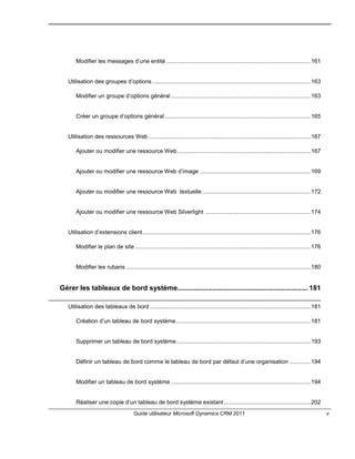 Guide utilisateur Microsoft Dynamics CRM 2011 v
Modifier les messages d’une entité ..........................................................................................161
Utilisation des groupes d’options...................................................................................................163
Modifier un groupe d’options général .......................................................................................163
Créer un groupe d’options général ...........................................................................................165
Utilisation des ressources Web .....................................................................................................167
Ajouter ou modifier une ressource Web ...................................................................................167
Ajouter ou modifier une ressource Web d’image .....................................................................169
Ajouter ou modifier une ressource Web textuelle....................................................................172
Ajouter ou modifier une ressource Web Silverlight ..................................................................174
Utilisation d’extensions client.........................................................................................................176
Modifier le plan de site..............................................................................................................176
Modifier les rubans ...................................................................................................................180
Gérer les tableaux de bord système................................................................... 181
Utilisation des tableaux de bord ....................................................................................................181
Création d’un tableau de bord système....................................................................................181
Supprimer un tableau de bord système....................................................................................193
Définir un tableau de bord comme le tableau de bord par défaut d’une organisation .............194
Modifier un tableau de bord système .......................................................................................194
Réaliser une copie d’un tableau de bord système existant ......................................................202
 