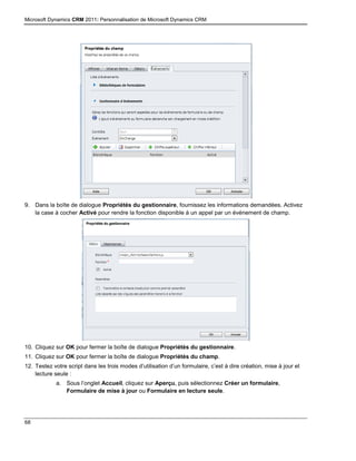 Microsoft Dynamics CRM 2011: Personnalisation de Microsoft Dynamics CRM
68
9. Dans la boîte de dialogue Propriétés du gestionnaire, fournissez les informations demandées. Activez
la case à cocher Activé pour rendre la fonction disponible à un appel par un événement de champ.
10. Cliquez sur OK pour fermer la boîte de dialogue Propriétés du gestionnaire.
11. Cliquez sur OK pour fermer la boîte de dialogue Propriétés du champ.
12. Testez votre script dans les trois modes d’utilisation d’un formulaire, c’est à dire création, mise à jour et
lecture seule :
a. Sous l’onglet Accueil, cliquez sur Aperçu, puis sélectionnez Créer un formulaire,
Formulaire de mise à jour ou Formulaire en lecture seule.
 