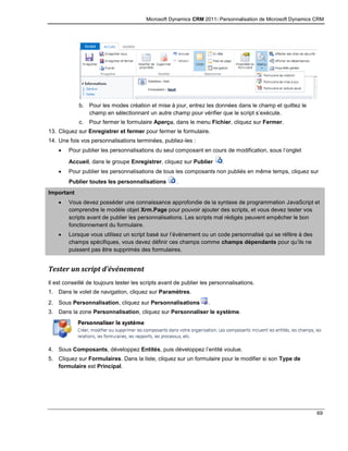 Microsoft Dynamics CRM 2011: Personnalisation de Microsoft Dynamics CRM
69
b. Pour les modes création et mise à jour, entrez les données dans le champ et quittez le
champ en sélectionnant un autre champ pour vérifier que le script s’exécute.
c. Pour fermer le formulaire Aperçu, dans le menu Fichier, cliquez sur Fermer.
13. Cliquez sur Enregistrer et fermer pour fermer le formulaire.
14. Une fois vos personnalisations terminées, publiez-les :
 Pour publier les personnalisations du seul composant en cours de modification, sous l’onglet
Accueil, dans le groupe Enregistrer, cliquez sur Publier .
 Pour publier les personnalisations de tous les composants non publiés en même temps, cliquez sur
Publier toutes les personnalisations .
Important
 Vous devez posséder une connaissance approfondie de la syntaxe de programmation JavaScript et
comprendre le modèle objet Xrm.Page pour pouvoir ajouter des scripts, et vous devez tester vos
scripts avant de publier les personnalisations. Les scripts mal rédigés peuvent empêcher le bon
fonctionnement du formulaire.
 Lorsque vous utilisez un script basé sur l’événement ou un code personnalisé qui se réfère à des
champs spécifiques, vous devez définir ces champs comme champs dépendants pour qu’ils ne
puissent pas être supprimés des formulaires.
Tester un script d’événement
Il est conseillé de toujours tester les scripts avant de publier les personnalisations.
1. Dans le volet de navigation, cliquez sur Paramètres.
2. Sous Personnalisation, cliquez sur Personnalisations .
3. Dans la zone Personnalisation, cliquez sur Personnaliser le système.
4. Sous Composants, développez Entités, puis développez l’entité voulue.
5. Cliquez sur Formulaires. Dans la liste, cliquez sur un formulaire pour le modifier si son Type de
formulaire est Principal.
 