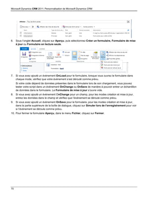 Microsoft Dynamics CRM 2011: Personnalisation de Microsoft Dynamics CRM
70
6. Sous l’onglet Accueil, cliquez sur Aperçu, puis sélectionnez Créer un formulaire, Formulaire de mise
à jour ou Formulaire en lecture seule.
7. Si vous avez ajouté un événement OnLoad pour le formulaire, lorsque vous ouvrez le formulaire dans
chaque mode, vérifiez que votre événement s’est déroulé comme prévu.
Si votre code dépend de données présentes dans le formulaire lors de son chargement, vous pouvez
tester votre script dans un événement OnChange ou OnSave de manière à pouvoir entrer un échantillon
de données dans le formulaire. Le Formulaire de mise à jour s’ouvre vide.
8. Si vous avez ajouté un événement OnChange pour un champ, pour les modes création et mise à jour,
entrez les données dans le champ et vérifiez que l’événement se déroule comme prévu.
9. Si vous avez ajouté un événement OnSave pour le formulaire, pour les modes création et mise à jour,
dans la partie supérieure de la boîte de dialogue, cliquez sur Simuler lors de l’enregistrement pour voir
si l’événement se déroule comme prévu.
10. Pour fermer le formulaire Aperçu, dans le menu Fichier, cliquez sur Fermer.
 