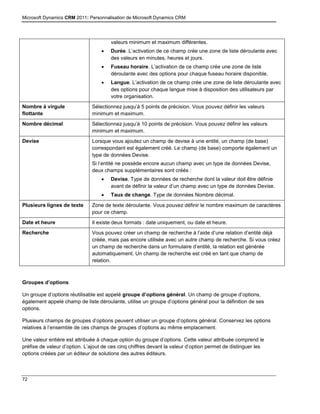 Microsoft Dynamics CRM 2011: Personnalisation de Microsoft Dynamics CRM
72
valeurs minimum et maximum différentes.
 Durée. L’activation de ce champ crée une zone de liste déroulante avec
des valeurs en minutes, heures et jours.
 Fuseau horaire. L’activation de ce champ crée une zone de liste
déroulante avec des options pour chaque fuseau horaire disponible.
 Langue. L’activation de ce champ crée une zone de liste déroulante avec
des options pour chaque langue mise à disposition des utilisateurs par
votre organisation.
Nombre à virgule
flottante
Sélectionnez jusqu’à 5 points de précision. Vous pouvez définir les valeurs
minimum et maximum.
Nombre décimal Sélectionnez jusqu’à 10 points de précision. Vous pouvez définir les valeurs
minimum et maximum.
Devise Lorsque vous ajoutez un champ de devise à une entité, un champ (de base)
correspondant est également créé. Le champ (de base) comporte également un
type de données Devise.
Si l’entité ne possède encore aucun champ avec un type de données Devise,
deux champs supplémentaires sont créés :
 Devise. Type de données de recherche dont la valeur doit être définie
avant de définir la valeur d’un champ avec un type de données Devise.
 Taux de change. Type de données Nombre décimal.
Plusieurs lignes de texte Zone de texte déroulante. Vous pouvez définir le nombre maximum de caractères
pour ce champ.
Date et heure Il existe deux formats : date uniquement, ou date et heure.
Recherche Vous pouvez créer un champ de recherche à l’aide d’une relation d’entité déjà
créée, mais pas encore utilisée avec un autre champ de recherche. Si vous créez
un champ de recherche dans un formulaire d’entité, la relation est générée
automatiquement. Un champ de recherche est créé en tant que champ de
relation.
Groupes d’options
Un groupe d’options réutilisable est appelé groupe d’options général. Un champ de groupe d’options,
également appelé champ de liste déroulante, utilise un groupe d’options général pour la définition de ses
options.
Plusieurs champs de groupes d’options peuvent utiliser un groupe d’options général. Conservez les options
relatives à l’ensemble de ces champs de groupes d’options au même emplacement.
Une valeur entière est attribuée à chaque option du groupe d’options. Cette valeur attribuée comprend le
préfixe de valeur d’option. L’ajout de ces cinq chiffres devant la valeur d’option permet de distinguer les
options créées par un éditeur de solutions des autres éditeurs.
 
