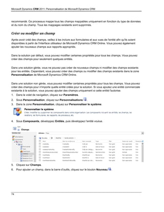 Microsoft Dynamics CRM 2011: Personnalisation de Microsoft Dynamics CRM
74
recommandé. Ce processus mappe tous les champs mappables uniquement en fonction du type de données
et du nom du champ. Tous les mappages existants sont supprimés.
Créer ou modifier un champ
Après avoir créé des champs, veillez à les inclure aux formulaires et aux vues de l'entité afin qu'ils soient
disponibles à partir de l'interface utilisateur de Microsoft Dynamics CRM Online. Vous pouvez également
ajouter les nouveaux champs aux rapports appropriés.
Dans la solution par défaut, vous pouvez modifier certaines propriétés pour tous les champs. Vous pouvez
créer des champs pour seulement quelques entités.
Dans une solution gérée, vous ne pouvez pas créer de nouveaux champs ni modifier des champs existants
pour les entités. Cependant, vous pouvez créer des champs ou modifier des champs existants dans la zone
Personnalisation de Microsoft Dynamics CRM Online.
Dans une solution non gérée, vous pouvez modifier certaines propriétés pour tous les champs. Vous pouvez
créer des champs pour n'importe quelle entité créée pour la solution. Si vous ajoutez une entité commerciale
existante à la solution, vous pouvez ajouter des champs uniquement si cette entité l'autorise.
1. Dans le volet de navigation, cliquez sur Paramètres.
2. Sous Personnalisation, cliquez sur Personnalisations .
3. Dans la zone Personnalisation, cliquez sur Personnaliser le système.
4. Sous Composants, développez Entités, puis développez l’entité voulue.
5. Cliquez sur Champs.
6. Pour ajouter un champ, dans la barre d’outils, cliquez sur le bouton Nouveau .
 