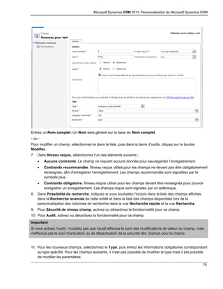 Microsoft Dynamics CRM 2011: Personnalisation de Microsoft Dynamics CRM
75
Entrez un Nom complet. Un Nom sera généré sur la base du Nom complet.
- ou -
Pour modifier un champ, sélectionnez-le dans la liste, puis dans la barre d’outils, cliquez sur le bouton
Modifier.
7. Dans Niveau requis, sélectionnez l'un des éléments suivants :
 Aucune contrainte. Le champ ne requiert aucune donnée pour sauvegarder l’enregistrement.
 Contrainte recommandée. Niveau requis utilisé pour les champs ne devant pas être obligatoirement
renseignés, afin d’enregistrer l’enregistrement. Les champs recommandés sont signalées par le
symbole plus.
 Contrainte obligatoire. Niveau requis utilisé pour les champs devant être renseignés pour pouvoir
enregistrer un enregistrement. Les champs requis sont signalés par un astérisque.
8. Dans Possibilité de recherche, indiquez si vous souhaitez l'inclure dans la liste des champs affichés
dans la Recherche avancée de cette entité et dans la liste des champs disponibles lors de la
personnalisation des colonnes de recherche dans la vue Recherche rapide et la vue Recherche.
9. Pour Sécurité de niveau champ, activez ou désactivez la fonctionnalité pour ce champ.
10. Pour Audit, activez ou désactivez la fonctionnalité pour ce champ.
Important
Si vous activez l'audit, n'oubliez pas que l'audit effectue le suivi des modifications de valeur du champ, mais
n'effectue pas le suivi d'activation ou de désactivation de la sécurité des champs pour le champ.
11. Pour les nouveaux champs, sélectionnez le Type, puis entrez les informations obligatoires correspondant
au type spécifié. Pour les champs existants, il n'est pas possible de modifier le type mais il est possible
de modifier les paramètres.
 