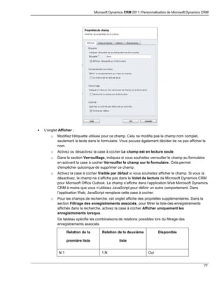 Microsoft Dynamics CRM 2011: Personnalisation de Microsoft Dynamics CRM
77
 L'onglet Afficher :
o Modifiez l'étiquette utilisée pour ce champ. Cela ne modifie pas le champ nom complet,
seulement le texte dans le formulaire. Vous pouvez également décider de ne pas afficher le
nom.
o Activez ou désactivez la case à cocher Le champ est en lecture seule.
o Dans la section Verrouillage, indiquez si vous souhaitez verrouiller le champ au formulaire
en activant la case à cocher Verrouiller le champ sur le formulaire. Cela permet
d'empêcher quiconque de supprimer ce champ.
o Activez la case à cocher Visible par défaut si vous souhaitez afficher le champ. Si vous la
désactivez, le champ ne s’affiche pas dans le Volet de lecture de Microsoft Dynamics CRM
pour Microsoft Office Outlook. Le champ s’affiche dans l’application Web Microsoft Dynamics
CRM à moins que vous n’utilisiez JavaScript pour définir un autre comportement. Dans
l’application Web, JavaScript remplace cette case à cocher.
o Pour les champs de recherche, cet onglet affiche des propriétés supplémentaires. Dans la
section Filtrage des enregistrements associés, pour filtrer la liste des enregistrements
affichés dans la recherche, activez la case à cocher Afficher uniquement les
enregistrements lorsque.
Ce tableau spécifie les combinaisons de relations possibles lors du filtrage des
enregistrements associés.
Relation de la
première liste
Relation de la deuxième
liste
Disponible
N:1 1:N Oui
 