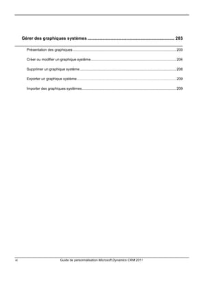 vi Guide de personnalisation Microsoft Dynamics CRM 2011
Gérer des graphiques systèmes ........................................................................ 203
Présentation des graphiques ........................................................................................................ 203
Créer ou modifier un graphique système...................................................................................... 204
Supprimer un graphique système................................................................................................. 208
Exporter un graphique système.................................................................................................... 209
Importer des graphiques systèmes............................................................................................... 209
 