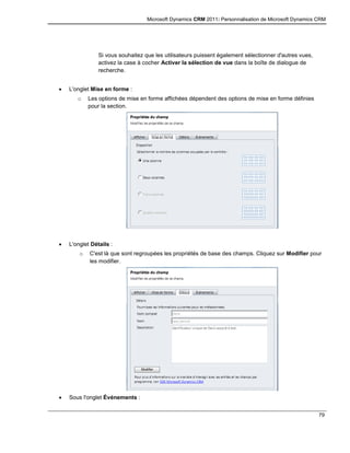 Microsoft Dynamics CRM 2011: Personnalisation de Microsoft Dynamics CRM
79
Si vous souhaitez que les utilisateurs puissent également sélectionner d'autres vues,
activez la case à cocher Activer la sélection de vue dans la boîte de dialogue de
recherche.
 L'onglet Mise en forme :
o Les options de mise en forme affichées dépendent des options de mise en forme définies
pour la section.
 L'onglet Détails :
o C'est là que sont regroupées les propriétés de base des champs. Cliquez sur Modifier pour
les modifier.
 Sous l'onglet Événements :
 