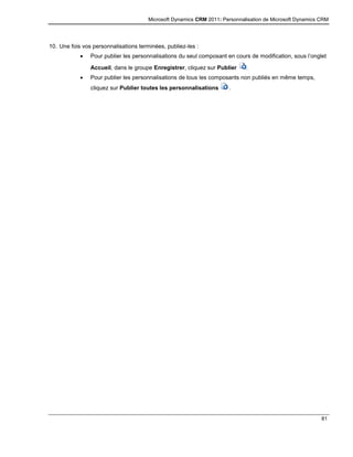 Microsoft Dynamics CRM 2011: Personnalisation de Microsoft Dynamics CRM
81
10. Une fois vos personnalisations terminées, publiez-les :
 Pour publier les personnalisations du seul composant en cours de modification, sous l’onglet
Accueil, dans le groupe Enregistrer, cliquez sur Publier .
 Pour publier les personnalisations de tous les composants non publiés en même temps,
cliquez sur Publier toutes les personnalisations .
 
