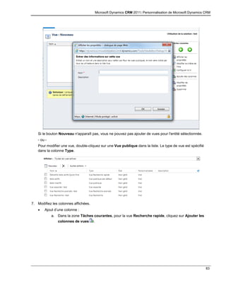Microsoft Dynamics CRM 2011: Personnalisation de Microsoft Dynamics CRM
83
Si le bouton Nouveau n'apparaît pas, vous ne pouvez pas ajouter de vues pour l'entité sélectionnée.
- ou -
Pour modifier une vue, double-cliquez sur une Vue publique dans la liste. Le type de vue est spécifié
dans la colonne Type.
7. Modifiez les colonnes affichées.
 Ajout d’une colonne :
a. Dans la zone Tâches courantes, pour la vue Recherche rapide, cliquez sur Ajouter les
colonnes de vues .
 