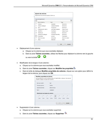 Microsoft Dynamics CRM 2011: Personnalisation de Microsoft Dynamics CRM
85
 Déplacement d’une colonne :
a. Cliquez sur la colonne que vous souhaitez déplacer.
b. Dans la zone Tâches courantes, utilisez les flèches pour déplacer la colonne vers la gauche
ou vers la droite .
 Modification de la largeur d’une colonne :
a. Cliquez sur la colonne que vous souhaitez modifier.
b. Dans la zone Tâches courantes, cliquez sur Modifier les propriétés .
c. Dans la boîte de dialogue Modifier propriétés de colonne, cliquez sur une option pour définir la
largeur de la colonne, puis cliquez sur OK.
 Suppression d’une colonne :
a. Cliquez sur la colonne que vous souhaitez supprimer.
b. Dans la zone Tâches courantes, cliquez sur Supprimer .
 