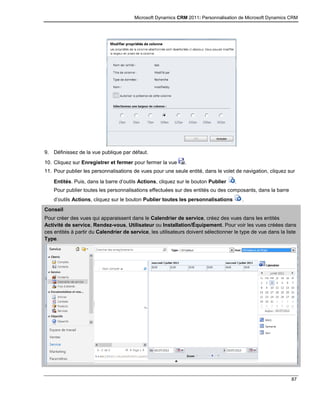 Microsoft Dynamics CRM 2011: Personnalisation de Microsoft Dynamics CRM
87
9. Définissez de la vue publique par défaut.
10. Cliquez sur Enregistrer et fermer pour fermer la vue .
11. Pour publier les personnalisations de vues pour une seule entité, dans le volet de navigation, cliquez sur
Entités. Puis, dans la barre d’outils Actions, cliquez sur le bouton Publier .
Pour publier toutes les personnalisations effectuées sur des entités ou des composants, dans la barre
d’outils Actions, cliquez sur le bouton Publier toutes les personnalisations .
Conseil
Pour créer des vues qui apparaissent dans le Calendrier de service, créez des vues dans les entités
Activité de service, Rendez-vous, Utilisateur ou Installation/Équipement. Pour voir les vues créées dans
ces entités à partir du Calendrier de service, les utilisateurs doivent sélectionner le type de vue dans la liste
Type.
 