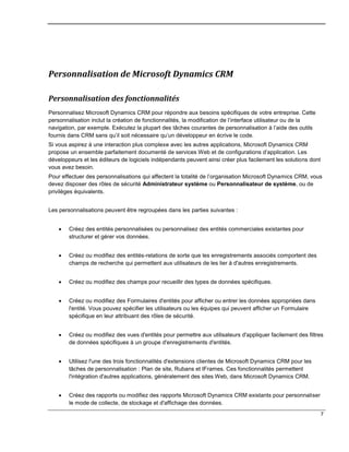 7
Personnalisation de Microsoft Dynamics CRM
Personnalisation des fonctionnalités
Personnalisez Microsoft Dynamics CRM pour répondre aux besoins spécifiques de votre entreprise. Cette
personnalisation inclut la création de fonctionnalités, la modification de l’interface utilisateur ou de la
navigation, par exemple. Exécutez la plupart des tâches courantes de personnalisation à l’aide des outils
fournis dans CRM sans qu’il soit nécessaire qu’un développeur en écrive le code.
Si vous aspirez à une interaction plus complexe avec les autres applications, Microsoft Dynamics CRM
propose un ensemble parfaitement documenté de services Web et de configurations d’application. Les
développeurs et les éditeurs de logiciels indépendants peuvent ainsi créer plus facilement les solutions dont
vous avez besoin.
Pour effectuer des personnalisations qui affectent la totalité de l’organisation Microsoft Dynamics CRM, vous
devez disposer des rôles de sécurité Administrateur système ou Personnalisateur de système, ou de
privilèges équivalents.
Les personnalisations peuvent être regroupées dans les parties suivantes :
 Créez des entités personnalisées ou personnalisez des entités commerciales existantes pour
structurer et gérer vos données.
 Créez ou modifiez des entités-relations de sorte que les enregistrements associés comportent des
champs de recherche qui permettent aux utilisateurs de les lier à d'autres enregistrements.
 Créez ou modifiez des champs pour recueillir des types de données spécifiques.
 Créez ou modifiez des Formulaires d'entités pour afficher ou entrer les données appropriées dans
l'entité. Vous pouvez spécifier les utilisateurs ou les équipes qui peuvent afficher un Formulaire
spécifique en leur attribuant des rôles de sécurité.
 Créez ou modifiez des vues d'entités pour permettre aux utilisateurs d'appliquer facilement des filtres
de données spécifiques à un groupe d'enregistrements d'entités.
 Utilisez l'une des trois fonctionnalités d'extensions clientes de Microsoft Dynamics CRM pour les
tâches de personnalisation : Plan de site, Rubans et IFrames. Ces fonctionnalités permettent
l'intégration d'autres applications, généralement des sites Web, dans Microsoft Dynamics CRM.
 Créez des rapports ou modifiez des rapports Microsoft Dynamics CRM existants pour personnaliser
le mode de collecte, de stockage et d'affichage des données.
 