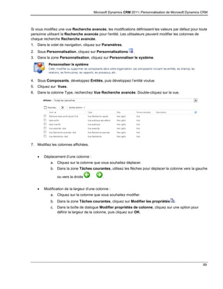 Microsoft Dynamics CRM 2011: Personnalisation de Microsoft Dynamics CRM
89
Si vous modifiez une vue Recherche avancée, les modifications définissent les valeurs par défaut pour toute
personne utilisant la Recherche avancée pour l'entité. Les utilisateurs peuvent modifier les colonnes de
chaque recherche Recherche avancée.
1. Dans le volet de navigation, cliquez sur Paramètres.
2. Sous Personnalisation, cliquez sur Personnalisations .
3. Dans la zone Personnalisation, cliquez sur Personnaliser le système.
4. Sous Composants, développez Entités, puis développez l’entité voulue.
5. Cliquez sur Vues.
6. Dans la colonne Type, recherchez Vue Recherche avancée. Double-cliquez sur la vue.
7. Modifiez les colonnes affichées.
 Déplacement d’une colonne :
a. Cliquez sur la colonne que vous souhaitez déplacer.
b. Dans la zone Tâches courantes, utilisez les flèches pour déplacer la colonne vers la gauche
ou vers la droite .
 Modification de la largeur d’une colonne :
a. Cliquez sur la colonne que vous souhaitez modifier.
b. Dans la zone Tâches courantes, cliquez sur Modifier les propriétés .
c. Dans la boîte de dialogue Modifier propriétés de colonne, cliquez sur une option pour
définir la largeur de la colonne, puis cliquez sur OK.
 