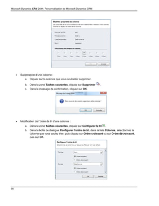 Microsoft Dynamics CRM 2011: Personnalisation de Microsoft Dynamics CRM
90
 Suppression d’une colonne :
a. Cliquez sur la colonne que vous souhaitez supprimer.
b. Dans la zone Tâches courantes, cliquez sur Supprimer .
c. Dans le message de confirmation, cliquez sur OK.
 Modification de l’ordre de tri d’une colonne :
a. Dans la zone Tâches courantes, cliquez sur Configurer le tri .
b. Dans la boîte de dialogue Configurer l’ordre de tri, dans la liste Colonne, sélectionnez la
colonne que vous voulez trier, puis cliquez sur Ordre croissant ou sur Ordre décroissant,
puis sur OK.
 