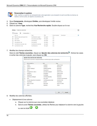 Microsoft Dynamics CRM 2011: Personnalisation de Microsoft Dynamics CRM
92
4. Sous Composants, développez Entités, puis développez l’entité voulue.
5. Cliquez sur Vues.
6. Dans la colonne Type, recherchez Vue Recherche rapide. Double-cliquez sur la vue.
7. Modifiez les champs recherchés.
Dans le volet Tâches courantes, cliquez sur Ajouter des colonnes de recherche . Activez les cases
à cocher des colonnes à ajouter, puis cliquez sur OK.
8. Modifiez les colonnes affichées.
 Déplacement d’une colonne :
a. Cliquez sur la colonne que vous souhaitez déplacer.
b. Dans la zone Tâches courantes, utilisez les flèches pour déplacer la colonne vers la gauche
ou vers la droite .
 
