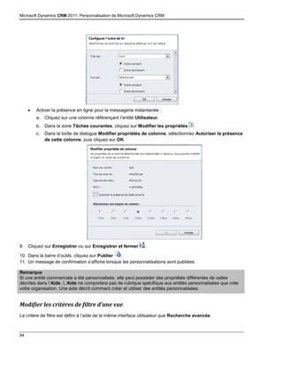 Microsoft Dynamics CRM 2011: Personnalisation de Microsoft Dynamics CRM
94
 Activer la présence en ligne pour la messagerie instantanée :
a. Cliquez sur une colonne référençant l’entité Utilisateur.
b. Dans la zone Tâches courantes, cliquez sur Modifier les propriétés .
c. Dans la boîte de dialogue Modifier propriétés de colonne, sélectionnez Autoriser la présence
de cette colonne, puis cliquez sur OK.
9. Cliquez sur Enregistrer ou sur Enregistrer et fermer .
10. Dans la barre d’outils, cliquez sur Publier .
11. Un message de confirmation s’affiche lorsque les personnalisations sont publiées.
Remarque
Si une entité commerciale a été personnalisée, elle peut posséder des propriétés différentes de celles
décrites dans l’Aide. L’Aide ne comportera pas de rubrique spécifique aux entités personnalisées que crée
votre organisation. Une aide décrit comment créer et utiliser des entités personnalisées.
Modifier les critères de filtre d’une vue
Le critère de filtre est défini à l’aide de la même interface utilisateur que Recherche avancée.
 