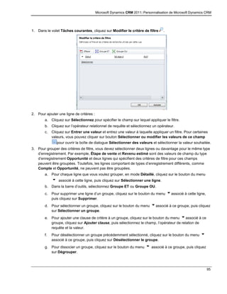 Microsoft Dynamics CRM 2011: Personnalisation de Microsoft Dynamics CRM
95
1. Dans le volet Tâches courantes, cliquez sur Modifier le critère de filtre .
2. Pour ajouter une ligne de critères :
a. Cliquez sur Sélectionnez pour spécifier le champ sur lequel appliquer le filtre.
b. Cliquez sur l’opérateur relationnel de requête et sélectionnez un opérateur.
c. Cliquez sur Entrer une valeur et entrez une valeur à laquelle appliquer un filtre. Pour certaines
valeurs, vous pouvez cliquer sur bouton Sélectionner ou modifier les valeurs de ce champ
pour ouvrir la boîte de dialogue Sélectionner des valeurs et sélectionner la valeur souhaitée.
3. Pour grouper des critères de filtre, vous devez sélectionner deux lignes ou davantage pour le même type
d’enregistrement. Par exemple, Étape de vente et Revenu estimé sont des valeurs de champ du type
d’enregistrement Opportunité et deux lignes qui spécifient des critères de filtre pour ces champs
peuvent être groupées. Toutefois, les lignes comportant de types d’enregistrement différents, comme
Compte et Opportunité, ne peuvent pas être groupées.
a. Pour chaque ligne que vous voulez grouper, en mode Détaillé, cliquez sur le bouton du menu
associé à cette ligne, puis cliquez sur Sélectionner une ligne.
b. Dans la barre d’outils, sélectionnez Groupe ET ou Groupe OU.
c. Pour supprimer une ligne d’un groupe, cliquez sur le bouton du menu associé à cette ligne,
puis cliquez sur Supprimer.
d. Pour sélectionner un groupe, cliquez sur le bouton du menu associé à ce groupe, puis cliquez
sur Sélectionner un groupe.
e. Pour ajouter une clause de critère à un groupe, cliquez sur le bouton du menu associé à ce
groupe, cliquez sur Ajouter clause, puis sélectionnez le champ, l’opérateur de relation de
requête et la valeur.
f. Pour désélectionner un groupe précédemment sélectionné, cliquez sur le bouton du menu
associé à ce groupe, puis cliquez sur Désélectionner le groupe.
g. Pour dissocier un groupe, cliquez sur le bouton du menu associé à ce groupe, puis cliquez
sur Dégrouper.
 