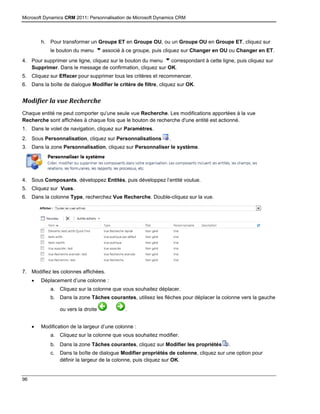 Microsoft Dynamics CRM 2011: Personnalisation de Microsoft Dynamics CRM
96
h. Pour transformer un Groupe ET en Groupe OU, ou un Groupe OU en Groupe ET, cliquez sur
le bouton du menu associé à ce groupe, puis cliquez sur Changer en OU ou Changer en ET.
4. Pour supprimer une ligne, cliquez sur le bouton du menu correspondant à cette ligne, puis cliquez sur
Supprimer. Dans le message de confirmation, cliquez sur OK.
5. Cliquez sur Effacer pour supprimer tous les critères et recommencer.
6. Dans la boîte de dialogue Modifier le critère de filtre, cliquez sur OK.
Modifier la vue Recherche
Chaque entité ne peut comporter qu'une seule vue Recherche. Les modifications apportées à la vue
Recherche sont affichées à chaque fois que le bouton de recherche d'une entité est actionné.
1. Dans le volet de navigation, cliquez sur Paramètres.
2. Sous Personnalisation, cliquez sur Personnalisations .
3. Dans la zone Personnalisation, cliquez sur Personnaliser le système.
4. Sous Composants, développez Entités, puis développez l’entité voulue.
5. Cliquez sur Vues.
6. Dans la colonne Type, recherchez Vue Recherche. Double-cliquez sur la vue.
7. Modifiez les colonnes affichées.
 Déplacement d’une colonne :
a. Cliquez sur la colonne que vous souhaitez déplacer.
b. Dans la zone Tâches courantes, utilisez les flèches pour déplacer la colonne vers la gauche
ou vers la droite .
 Modification de la largeur d’une colonne :
a. Cliquez sur la colonne que vous souhaitez modifier.
b. Dans la zone Tâches courantes, cliquez sur Modifier les propriétés .
c. Dans la boîte de dialogue Modifier propriétés de colonne, cliquez sur une option pour
définir la largeur de la colonne, puis cliquez sur OK.
 