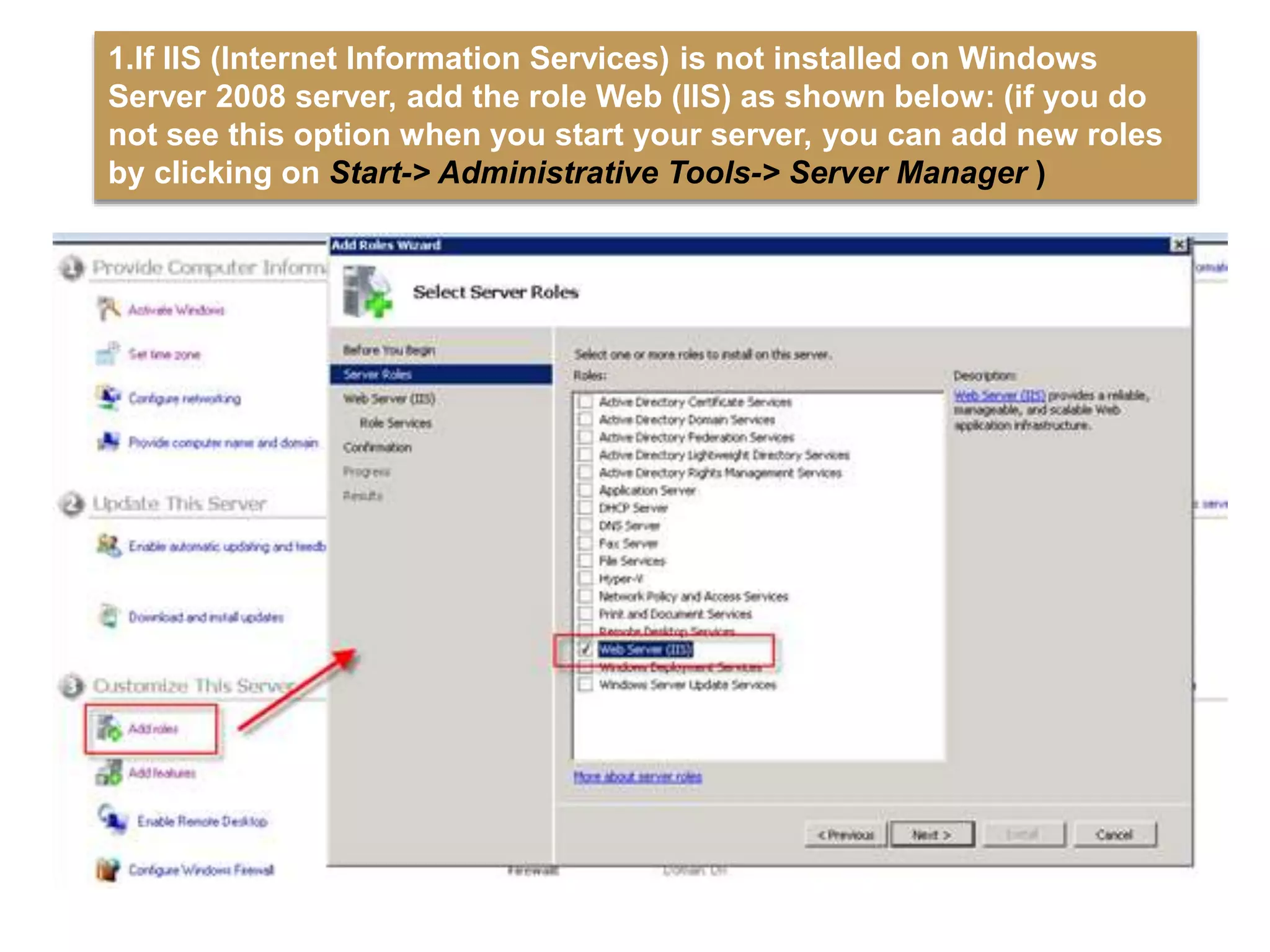 1.If IIS (Internet Information Services) is not installed on Windows
Server 2008 server, add the role Web (IIS) as shown below: (if you do
not see this option when you start your server, you can add new roles
by clicking on Start-> Administrative Tools-> Server Manager )
 