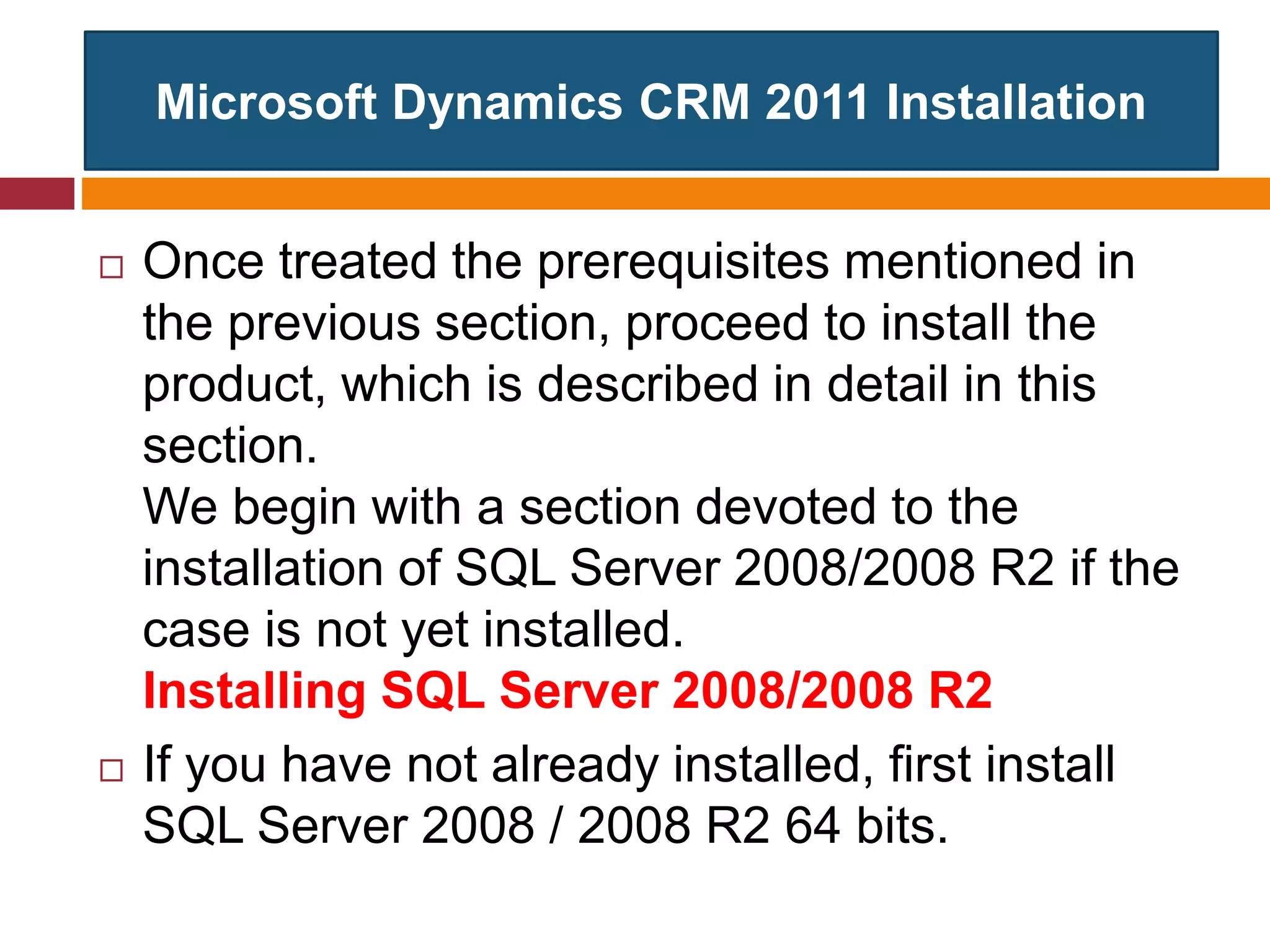 Microsoft Dynamics CRM 2011 Installation
 Once treated the prerequisites mentioned in
the previous section, proceed to install the
product, which is described in detail in this
section.
We begin with a section devoted to the
installation of SQL Server 2008/2008 R2 if the
case is not yet installed.
Installing SQL Server 2008/2008 R2
 If you have not already installed, first install
SQL Server 2008 / 2008 R2 64 bits.
 