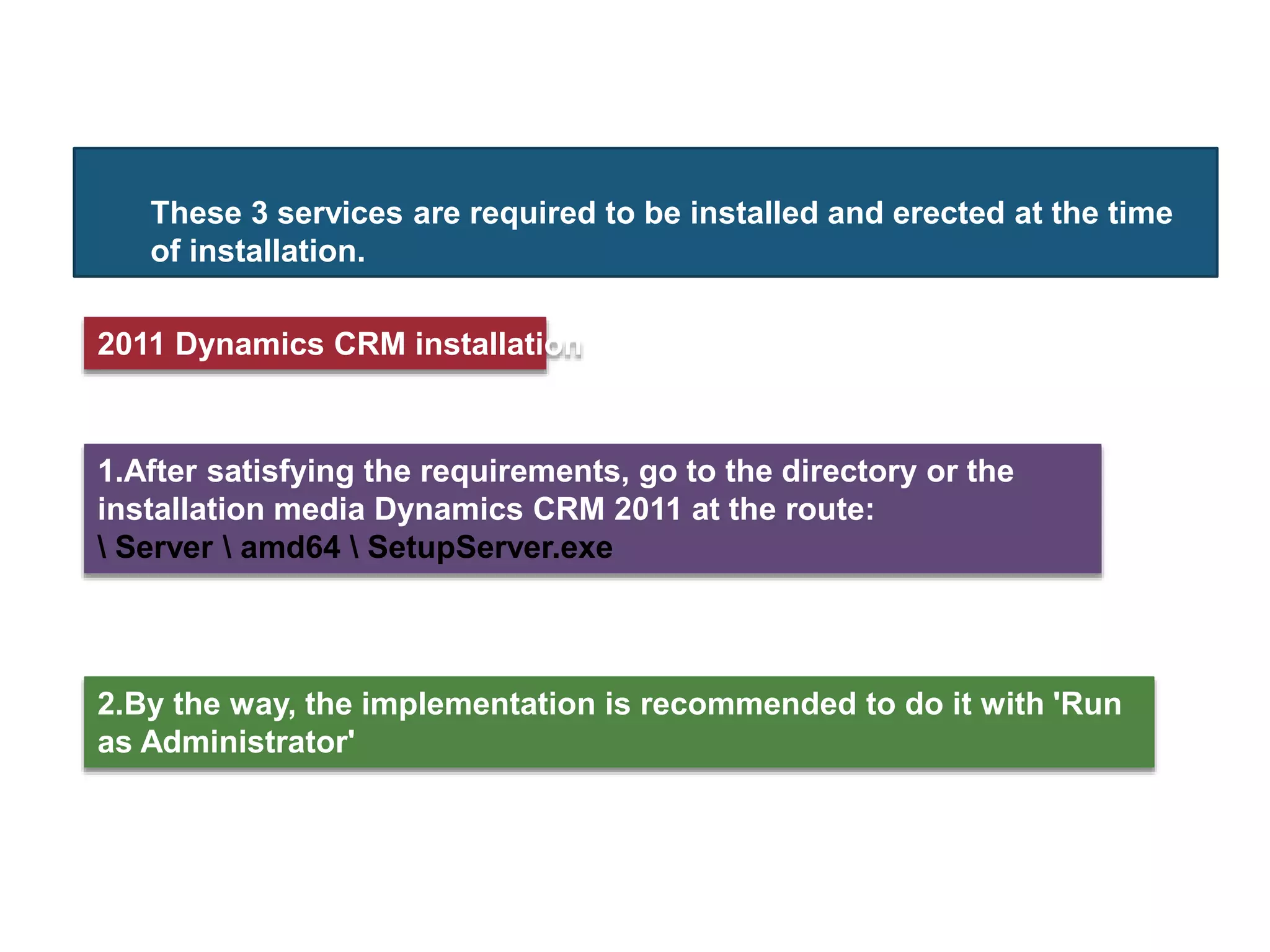 These 3 services are required to be installed and erected at the time
of installation.
2.By the way, the implementation is recommended to do it with 'Run
as Administrator'
2011 Dynamics CRM installation
1.After satisfying the requirements, go to the directory or the
installation media Dynamics CRM 2011 at the route:
 Server  amd64  SetupServer.exe
 