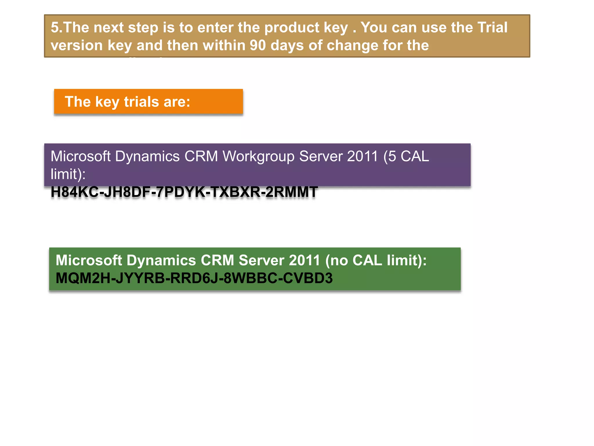 5.The next step is to enter the product key . You can use the Trial
version key and then within 90 days of change for the
corresponding key.
Microsoft Dynamics CRM Server 2011 (no CAL limit):
MQM2H-JYYRB-RRD6J-8WBBC-CVBD3
Microsoft Dynamics CRM Workgroup Server 2011 (5 CAL
limit):
H84KC-JH8DF-7PDYK-TXBXR-2RMMT
The key trials are:
 